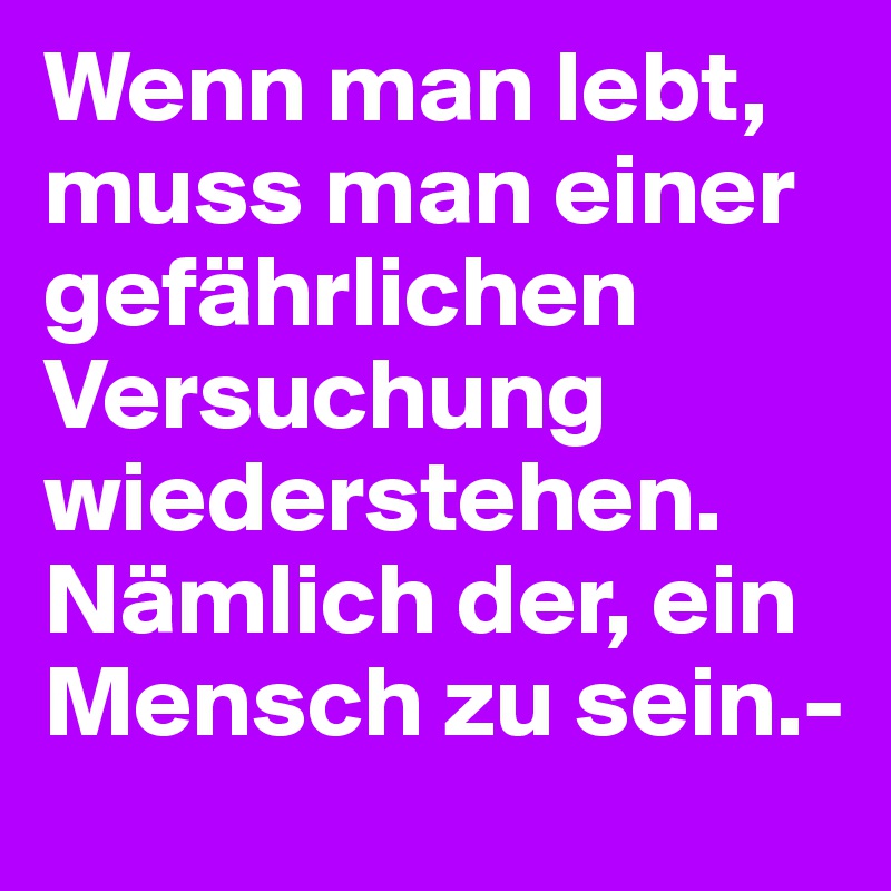 Wenn man lebt, muss man einer gefährlichen Versuchung wiederstehen. Nämlich der, ein Mensch zu sein.-