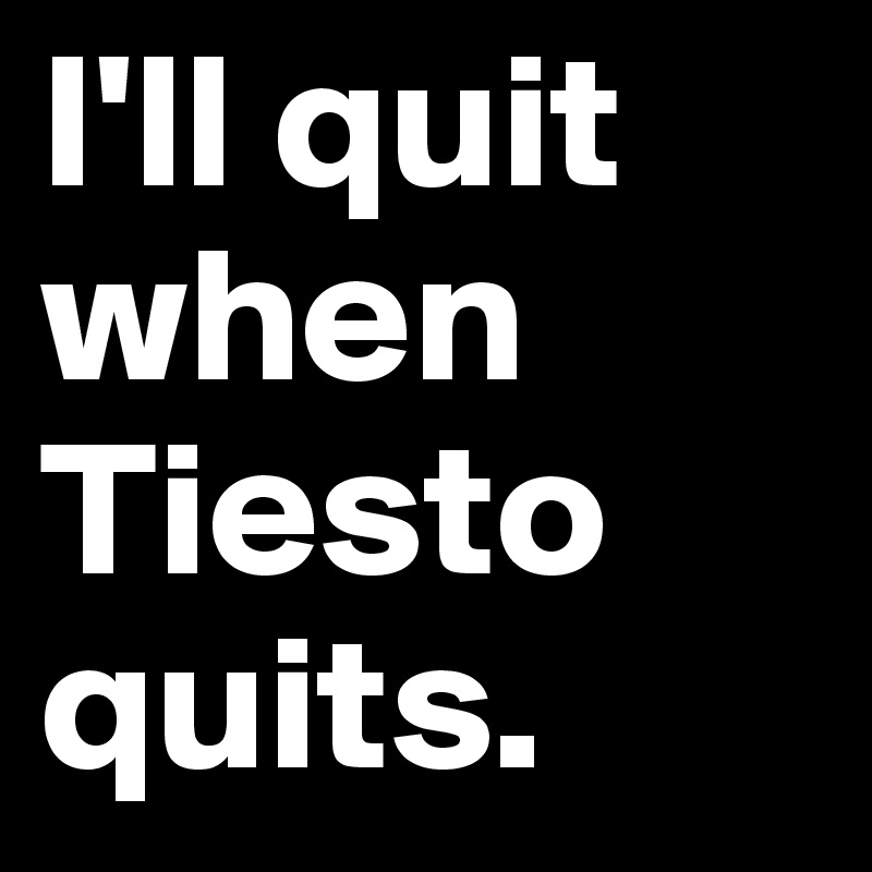 I'll quit when Tiesto quits.