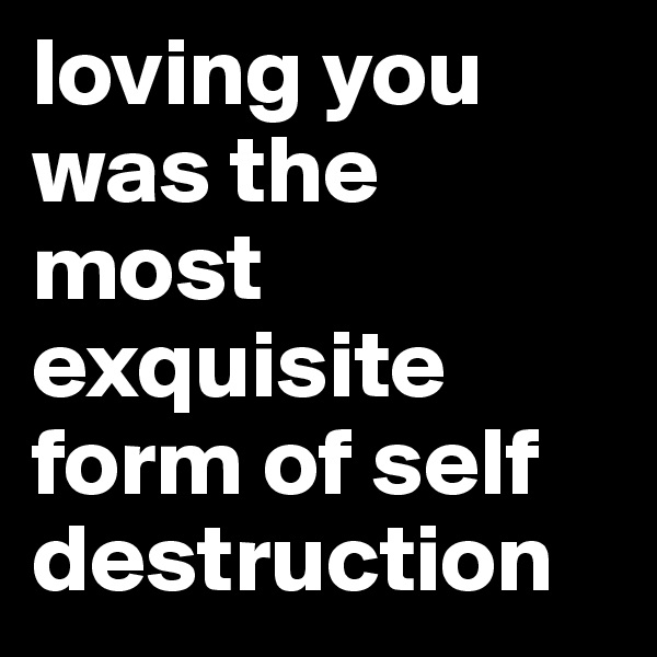 loving you was the most exquisite form of self destruction