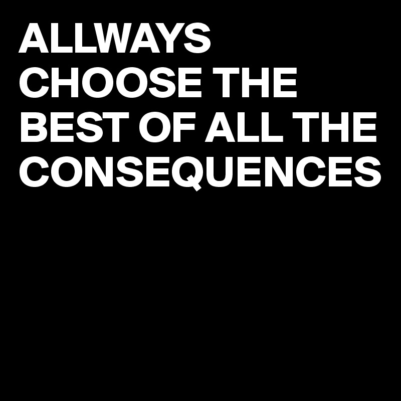 ALLWAYS CHOOSE THE BEST OF ALL THE CONSEQUENCES


