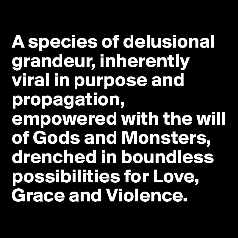 
A species of delusional grandeur, inherently viral in purpose and propagation, empowered with the will of Gods and Monsters, drenched in boundless possibilities for Love, Grace and Violence.