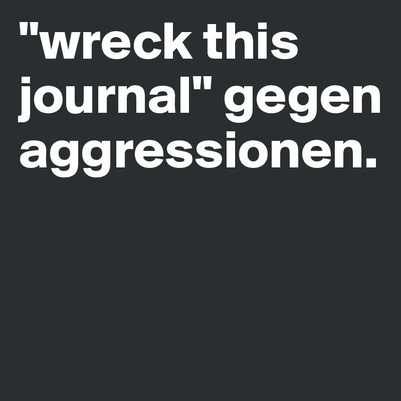 "wreck this journal" gegen aggressionen.


