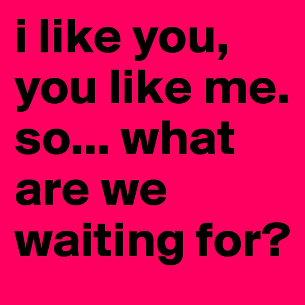 i like you, you like me. so... what are we waiting for?