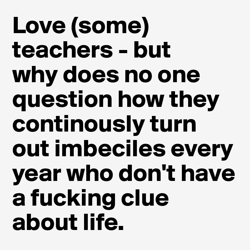 Love (some) teachers - but 
why does no one question how they continously turn out imbeciles every year who don't have a fucking clue about life. 
