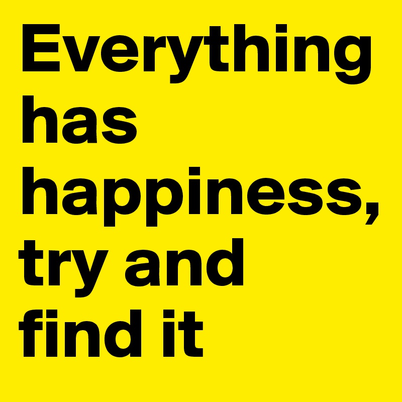 Everything has happiness, try and find it