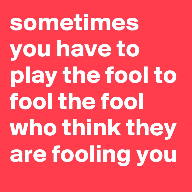 sometimes you have to play the fool to fool the fool who think they are fooling you