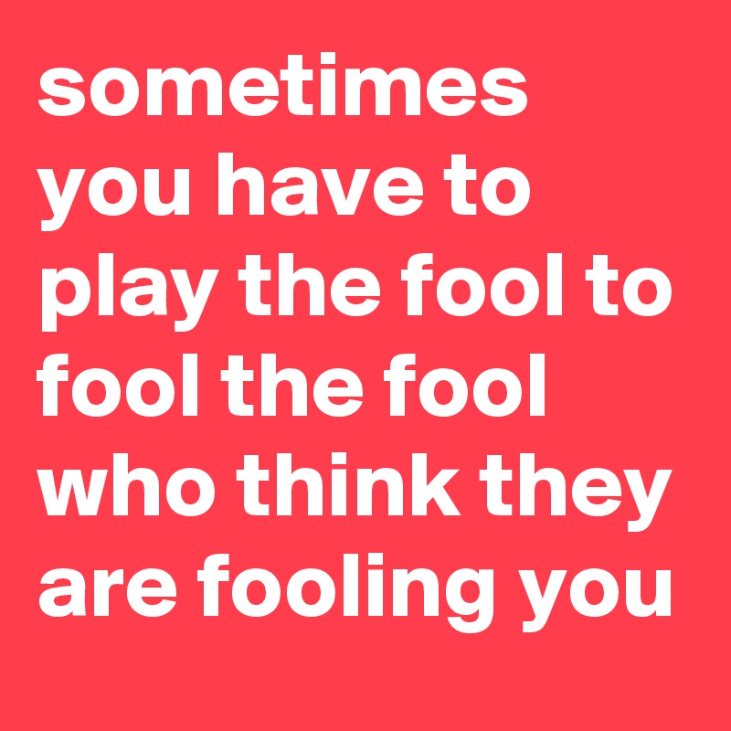 Sometimes You Have To Play The Fool To Fool The Fool Who Think They Are Fooling You Post By 9015