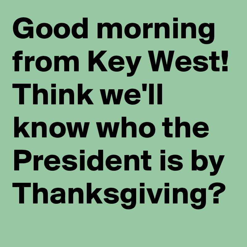 Good morning from Key West! Think we'll know who the President is by Thanksgiving?