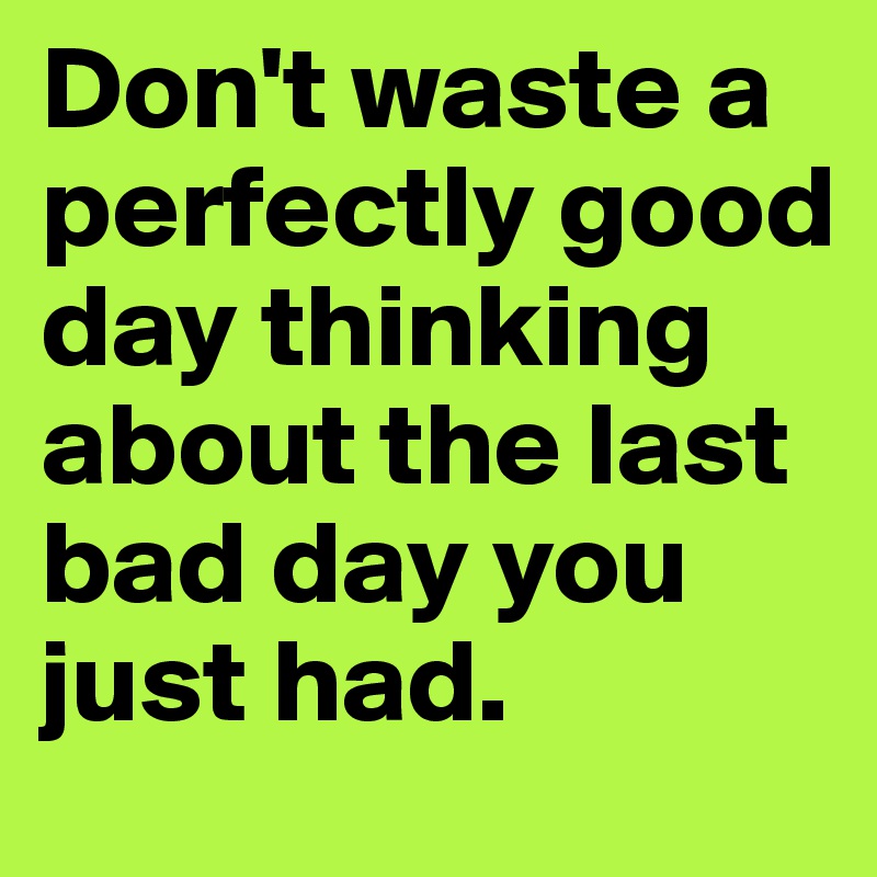 Don't waste a perfectly good day thinking about the last bad day you just had.