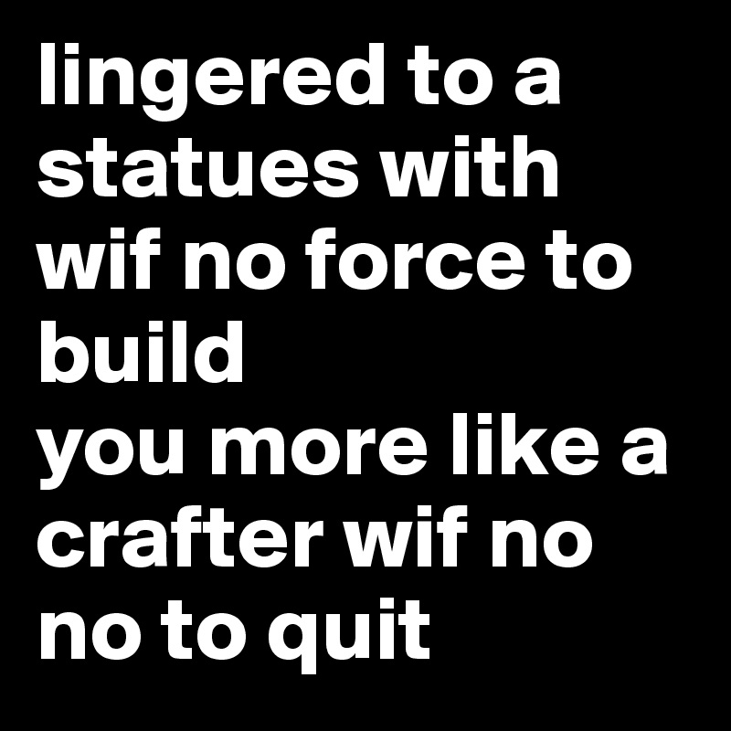 lingered to a statues with wif no force to build
you more like a crafter wif no no to quit
