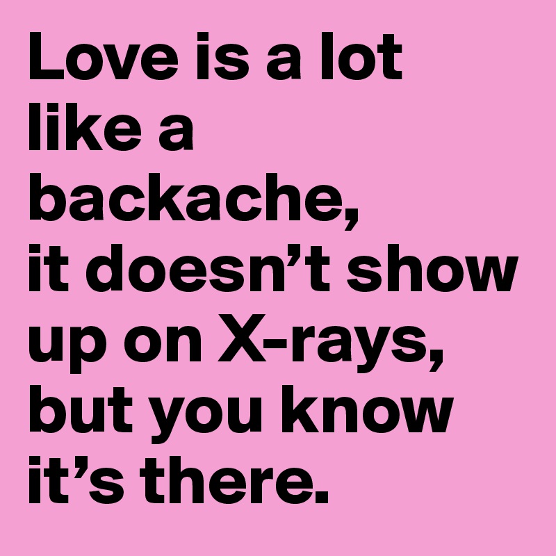 Love is a lot like a backache, 
it doesn’t show up on X-rays, but you know it’s there.