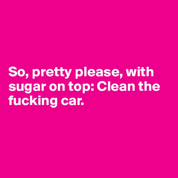 



So, pretty please, with sugar on top: Clean the fucking car. 



