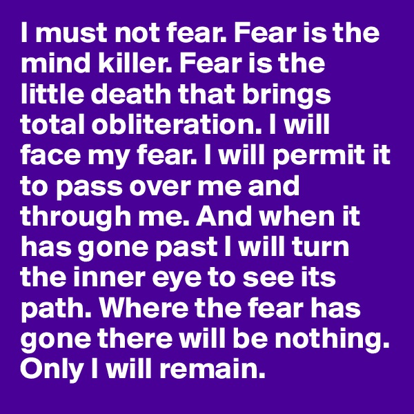 I must not fear. Fear is the mind killer. Fear is the little death that brings total obliteration. I will face my fear. I will permit it to pass over me and through me. And when it has gone past I will turn the inner eye to see its path. Where the fear has gone there will be nothing. Only I will remain.