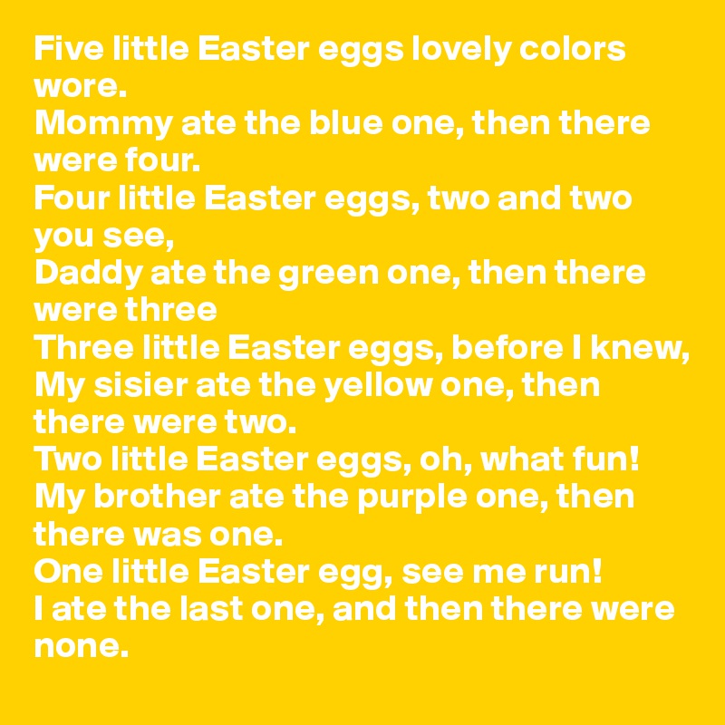Five little Easter eggs lovely colors wore.
Mommy ate the blue one, then there were four.
Four little Easter eggs, two and two you see,
Daddy ate the green one, then there were three
Three little Easter eggs, before I knew,
My sisier ate the yellow one, then there were two.
Two little Easter eggs, oh, what fun!
My brother ate the purple one, then there was one.
One little Easter egg, see me run!
I ate the last one, and then there were none.