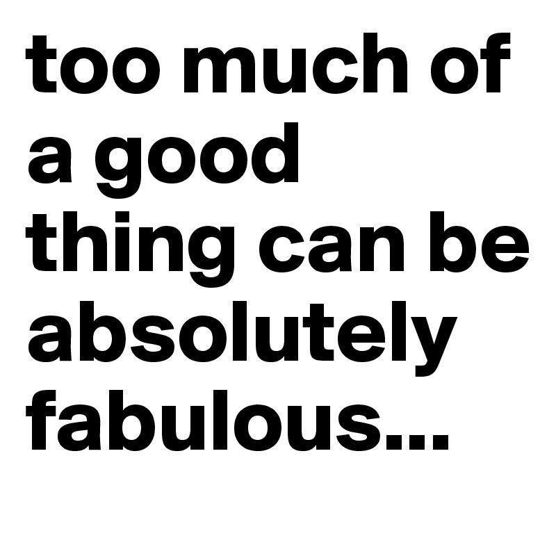 too much of a good thing can be absolutely fabulous...