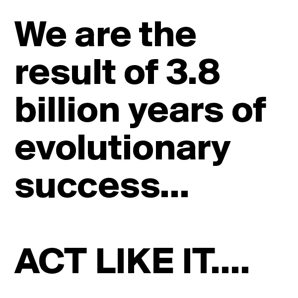 We are the result of 3.8 billion years of evolutionary success...

ACT LIKE IT....