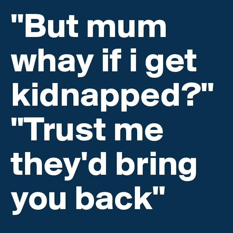 "But mum whay if i get kidnapped?"
"Trust me they'd bring you back" 