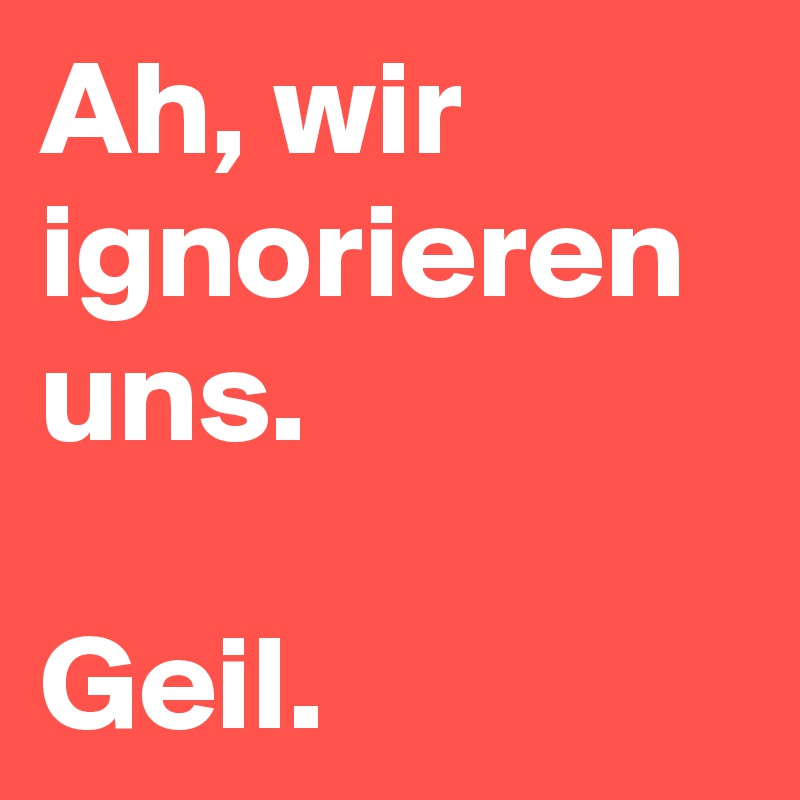 Ah, wir ignorieren uns.

Geil. 