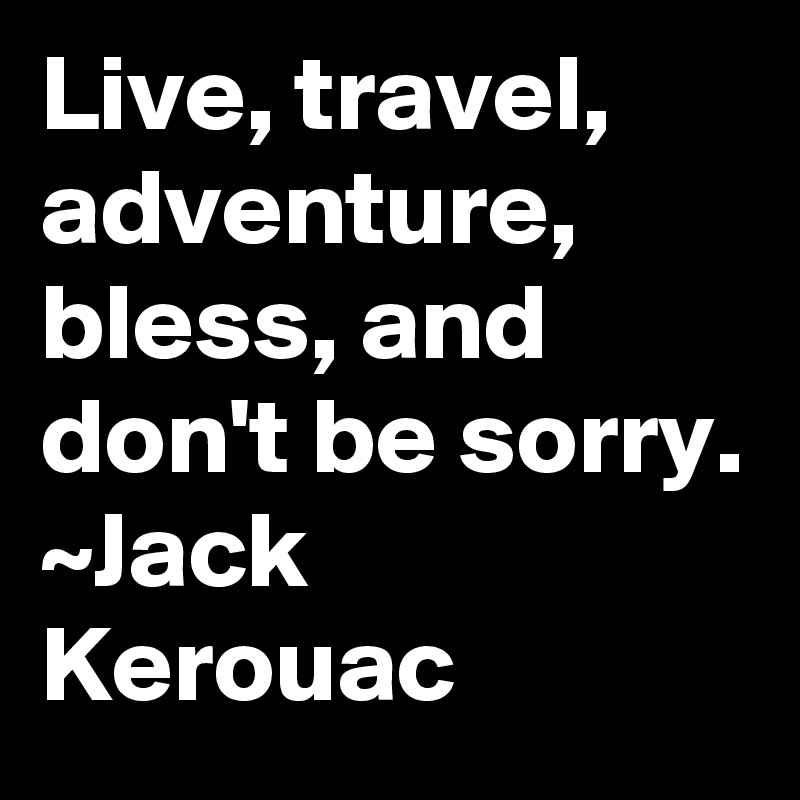 Live, travel, adventure, bless, and don't be sorry.
~Jack Kerouac