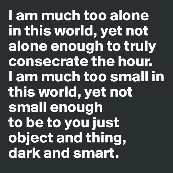 I am much too alone in this world, yet not alone enough to truly consecrate the hour.
I am much too small in this world, yet not small enough
to be to you just object and thing, 
dark and smart. 