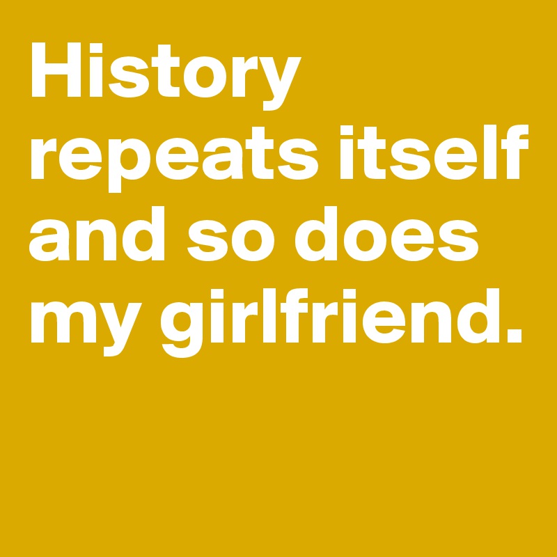 History repeats itself
and so does my girlfriend.

