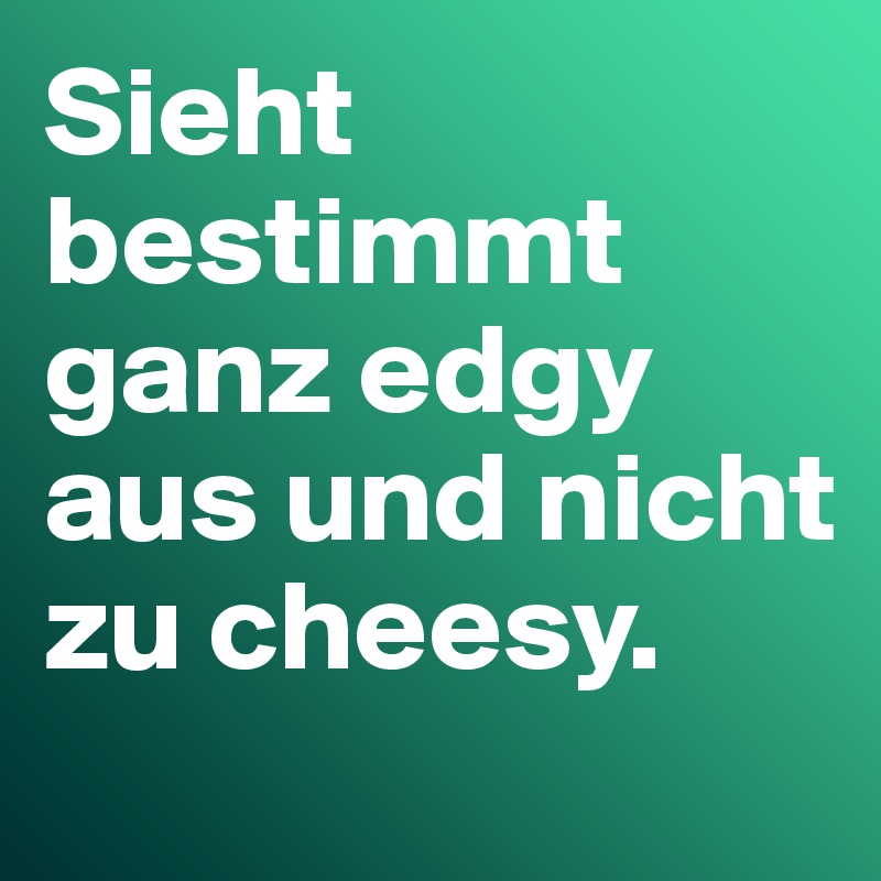 Sieht bestimmt ganz edgy aus und nicht zu cheesy. 
