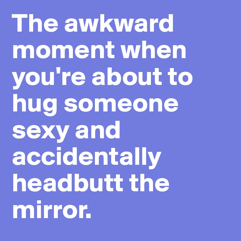 The awkward moment when you're about to hug someone sexy and accidentally headbutt the mirror.