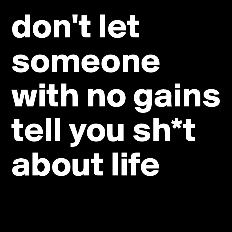 don't let someone with no gains tell you sh*t about life