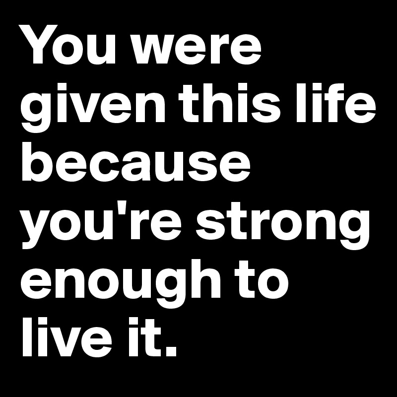 You were given this life because you're strong enough to live it.