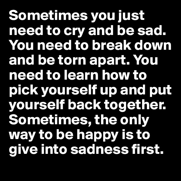 Sometimes you just need to cry and be sad. You need to break down and be torn apart. You need to learn how to pick yourself up and put yourself back together. Sometimes, the only way to be happy is to give into sadness first.