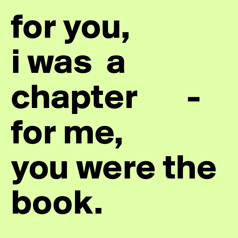 for you,              i was  a chapter       -for me,         you were the    book.