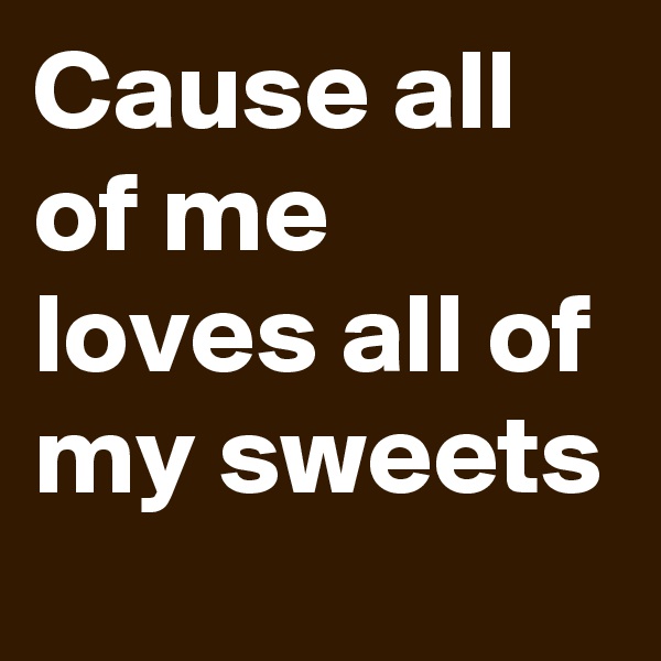 Cause all of me loves all of my sweets