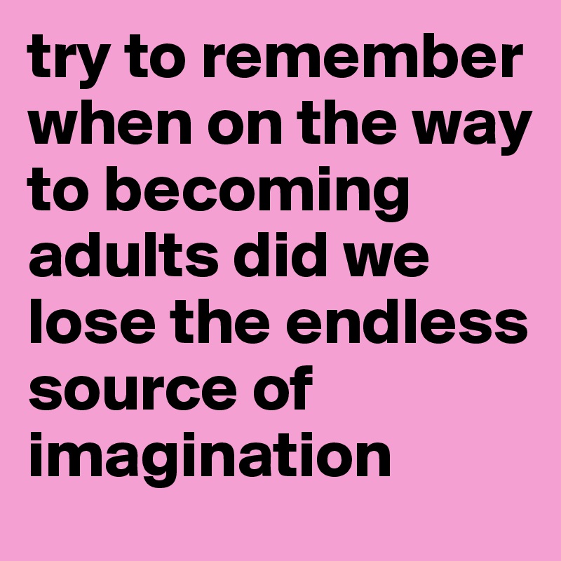 try to remember when on the way to becoming adults did we lose the endless source of imagination