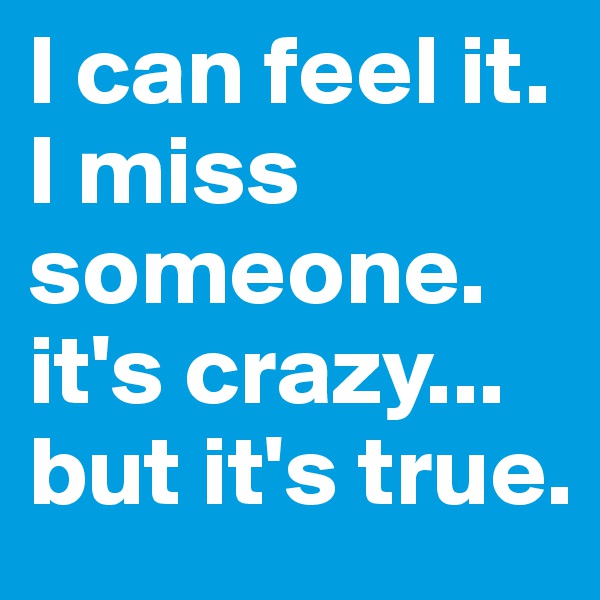 I can feel it. I miss someone. it's crazy... 
but it's true. 