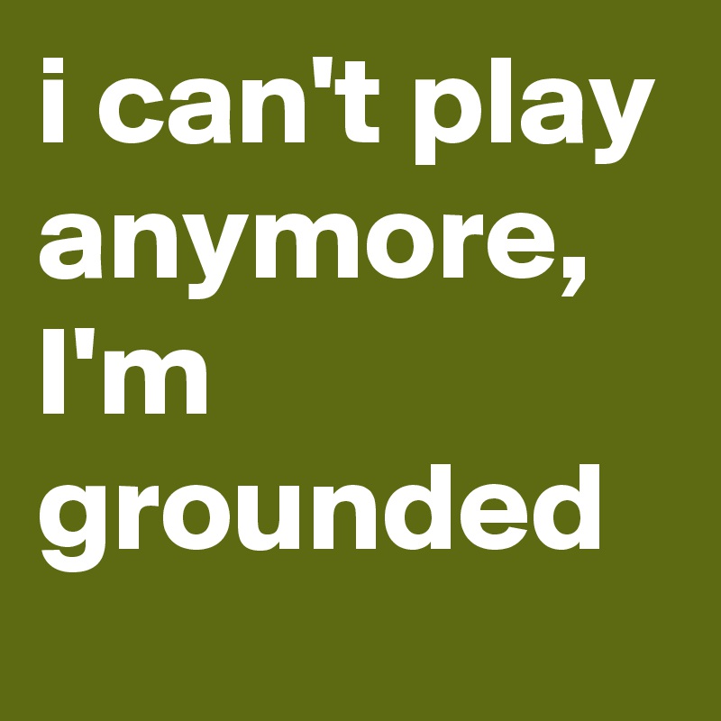 i can't play anymore, I'm grounded