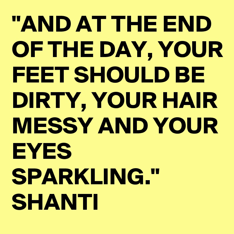 "AND AT THE END OF THE DAY, YOUR FEET SHOULD BE DIRTY, YOUR HAIR MESSY AND YOUR EYES SPARKLING." SHANTI