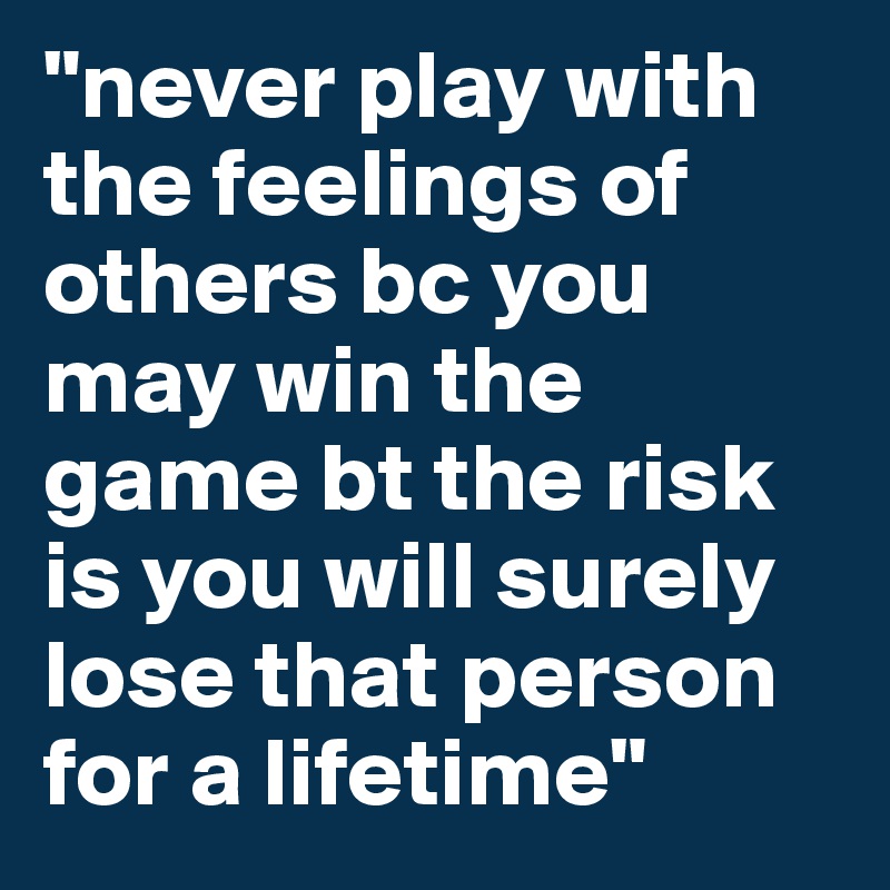 "never play with the feelings of others bc you may win the game bt the risk is you will surely lose that person for a lifetime" 