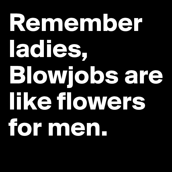 Remember ladies, Blowjobs are       like flowers for men.