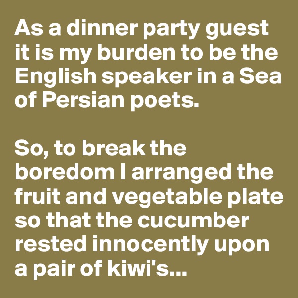 As a dinner party guest it is my burden to be the English speaker in a Sea of Persian poets.

So, to break the boredom I arranged the fruit and vegetable plate so that the cucumber rested innocently upon a pair of kiwi's...