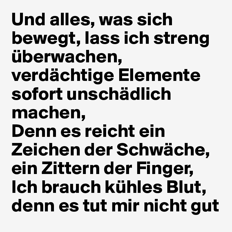 Und alles, was sich bewegt, lass ich streng überwachen,
verdächtige Elemente sofort unschädlich machen,
Denn es reicht ein Zeichen der Schwäche, ein Zittern der Finger,
Ich brauch kühles Blut, denn es tut mir nicht gut