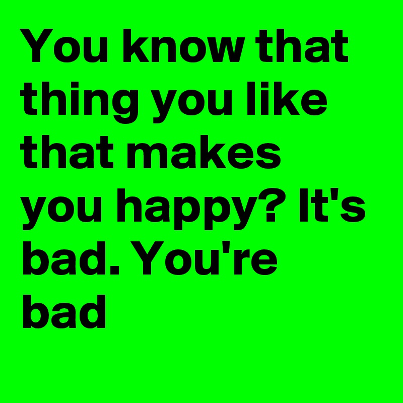 You know that thing you like that makes you happy? It's bad. You're bad