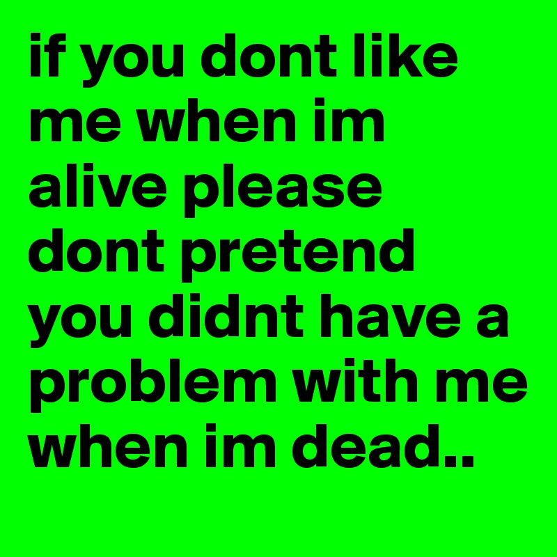 if you dont like me when im alive please dont pretend you didnt have a problem with me when im dead.. 