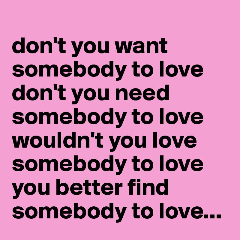 
don't you want somebody to love
don't you need somebody to love
wouldn't you love somebody to love
you better find somebody to love...