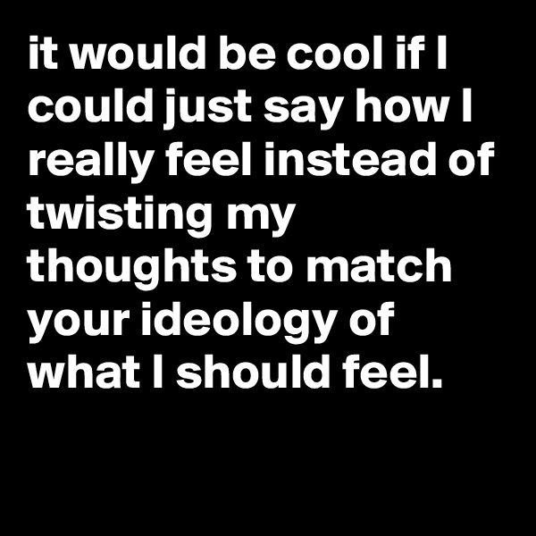 it would be cool if I could just say how I really feel instead of twisting my thoughts to match your ideology of what I should feel.

