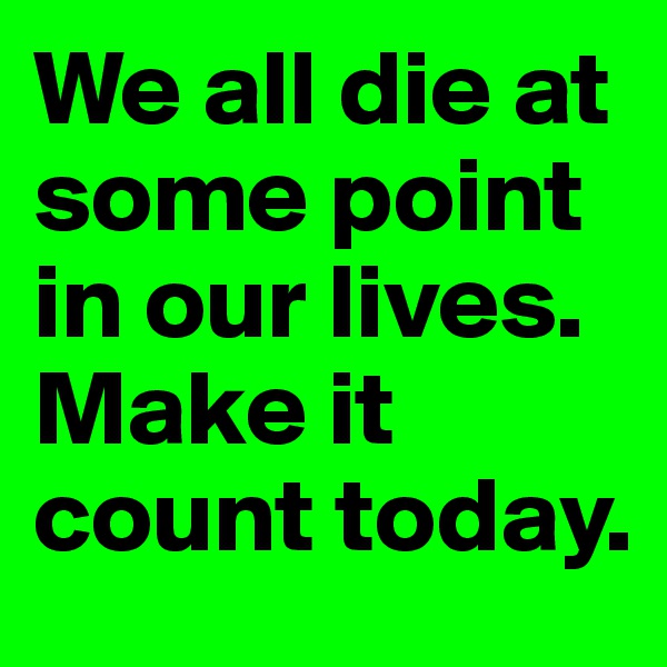 We all die at some point in our lives. Make it count today.