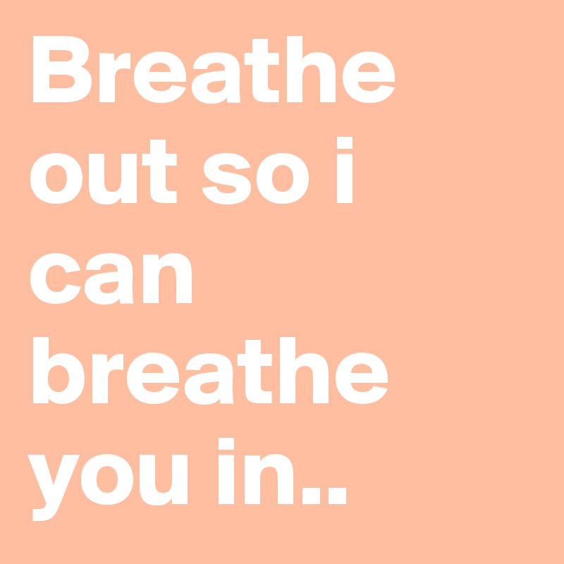 Breathe out so i can breathe you in..