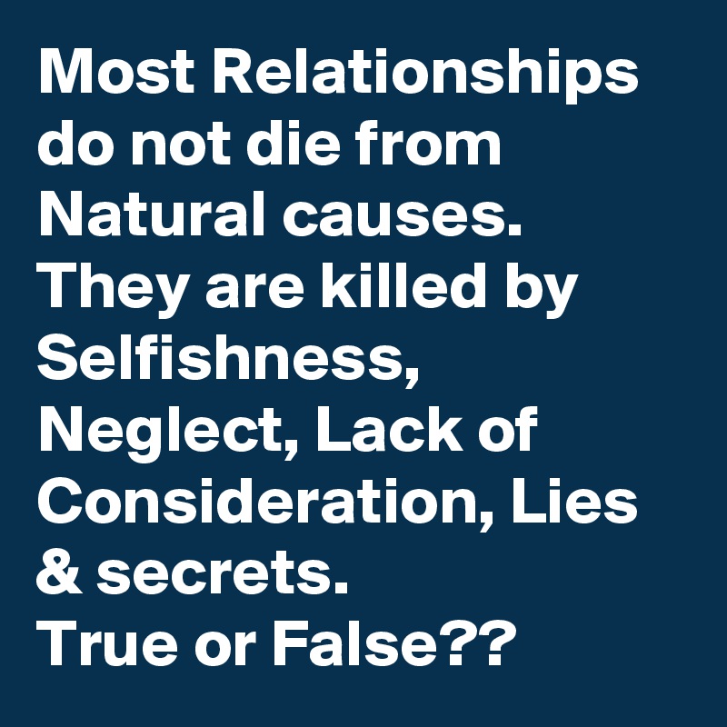 Most Relationships do not die from Natural causes. 
They are killed by Selfishness, Neglect, Lack of Consideration, Lies & secrets. 
True or False?? 
