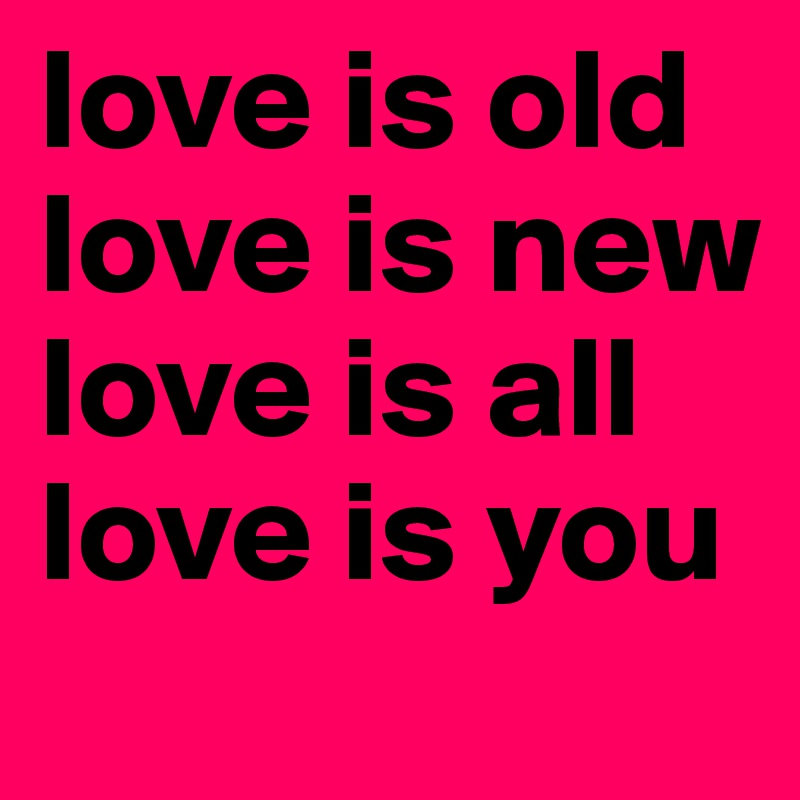 love is old
love is new
love is all
love is you