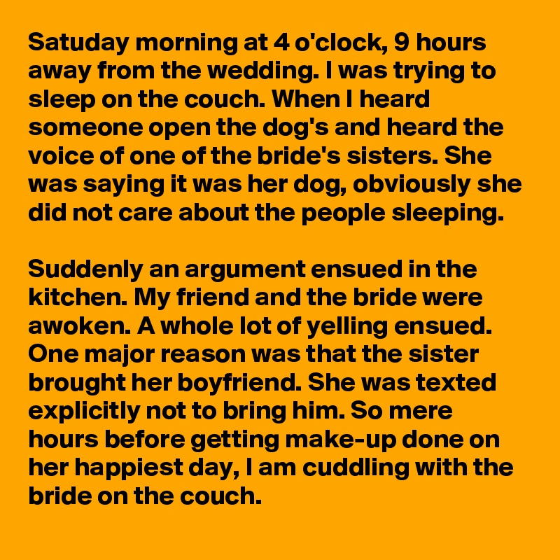 Satuday morning at 4 o'clock, 9 hours away from the wedding. I was trying to sleep on the couch. When I heard someone open the dog's and heard the voice of one of the bride's sisters. She was saying it was her dog, obviously she did not care about the people sleeping. 

Suddenly an argument ensued in the kitchen. My friend and the bride were awoken. A whole lot of yelling ensued. One major reason was that the sister brought her boyfriend. She was texted explicitly not to bring him. So mere hours before getting make-up done on her happiest day, I am cuddling with the bride on the couch. 