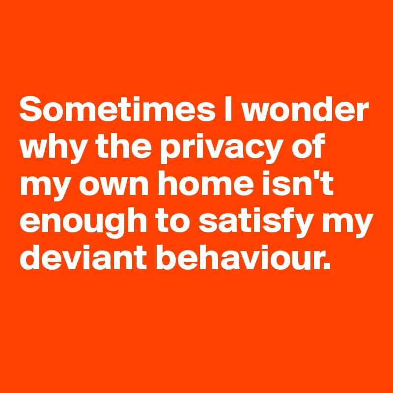 

Sometimes I wonder why the privacy of my own home isn't enough to satisfy my deviant behaviour. 

